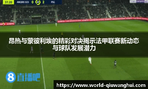 昂热与蒙彼利埃的精彩对决揭示法甲联赛新动态与球队发展潜力